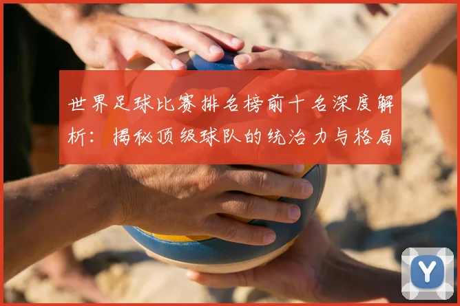 世界足球比赛排名榜前十名深度解析:揭秘顶级球队的统治力与格局变迁