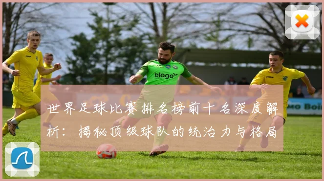 世界足球比赛排名榜前十名深度解析:揭秘顶级球队的统治力与格局变迁