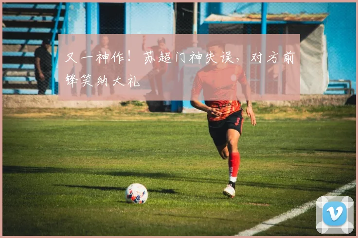 又一神作！苏超门神失误，对方前锋笑纳大礼