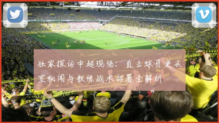 独家探访中超现场:直击球员更衣室秘闻与教练战术部署全解析